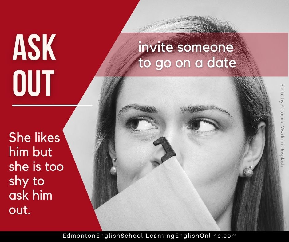 ASK OUT Definition: invite someone to go on a date Example Sentence: She likes him but she is too shy to ask him out.