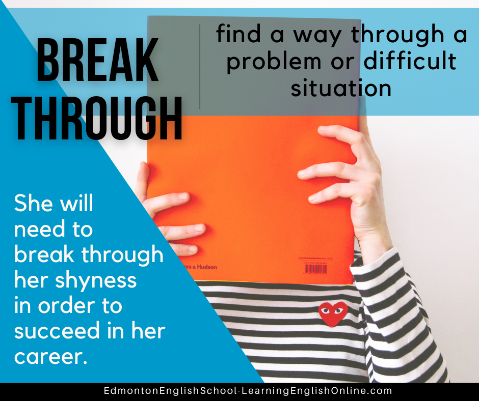 phrasal verb BREAK THROUGH meaning: find a way through a problem or difficult situation Example in a Sentence: She will need to break through her shyness in order to succeed in her career.